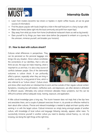 Internship Guide

•   Learn from insiders (eccentric taxi drivers or hipsters in stylish coffee houses, all can be great
    sources of information)
•   Find the places popular with locals (might be a hole-in-the-wall food joint or a fancy lounge cafe)
•   Make local friends (delve right into the local community and profit from expert tips)
•   Stay away from what you know from home (multinational restaurant chains as well as big brands)
•   Dare yourself to try things you have never done before (be prepared to embark on a journey to
    the unknown, immerse yourself, and broaden your horizons)



21. How to deal with culture shock?

Cultures entail differences in perspectives. They
can be perceived as the personal baggage one
brings into any situation. Since culture constitutes
the cornerstone of our identities, that is who we
think we are, the ways we make meaning, what is
important to us and how, it is also a key source of
conflicts between people. One of the detrimental
outcomes is culture shock. It can profoundly
affect a person, especially when they are living in
another country for a long period of time, which is
also referred to as “culture stress”. Culture shock
and stress often result when an individual tries to work and live outside of their regular cultural context.
Symptoms, including low self-esteem, ineffective work, and depression, are often denied or attributed
to different causes. Ultimately only cultural immersion alleviates these symptoms, but this can be
difficult to achieve without adequate study, training, exposure, and application.

A little cultural knowledge goes a long way. This truism however does not imply that a few tips here
and anecdotes there, and a couple of pleasant exercises thrown in, do provide an effective method to
learn about other cultures. Precise and relevant knowledge is needed to adapt and learn quickly when
working in or with the target culture. Cultural immersion as simply being amongst people of another
culture, with knowledge of local culture and language following naturally, appears rather naive. To
successfully immerse yourself in another culture you need to develop cultural fluency, i.e. not only
knowing, but doing the right things at the right time.




                                                    21
 