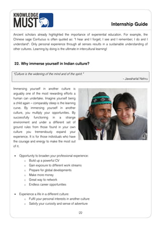 Internship Guide

Ancient scholars already highlighted the importance of experiential education. For example, the
Chinese sage Confucius is often quoted as: "I hear and I forget; I see and I remember; I do and I
understand". Only personal experience through all senses results in a sustainable understanding of
other cultures. Learning by doing is the ultimate in intercultural learning!



22. Why immerse yourself in Indian culture?

“Culture is the widening of the mind and of the spirit.”
                                                                               - Jawaharlal Nehru


Immersing yourself in another culture is
arguably one of the most rewarding efforts a
human can undertake. Imagine yourself being
a child again – comparably steep is the learning
curve. By immersing yourself in another
culture, you multiply your opportunities. By
successfully functioning in a strange
environment and under a different set of
ground rules from those found in your own
culture you tremendously expand your
experience. It is for those individuals who have
the courage and energy to make the most out
of it.

•   Opportunity to broaden your professional experience:
       o Build up a powerful CV
       o Gain exposure to different work streams
       o Prepare for global developments
       o Make more money
       o Great way to network
       o Endless career opportunities


•   Experience a life in a different culture:
       o Fulfil your personal interests in another culture
       o Satisfy your curiosity and sense of adventure


                                                    22
 