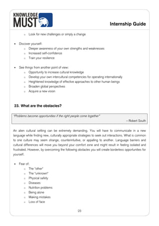 Internship Guide

        o   Look for new challenges or simply a change

•   Discover yourself:
       o Deeper awareness of your own strengths and weaknesses
       o Increased self-confidence
       o Train your resilience


•   See things from another point of view:
       o Opportunity to increase cultural knowledge
       o Develop your own intercultural competencies for operating internationally
       o Heightened knowledge of effective approaches to other human beings
       o Broaden global perspectives
       o Acquire a new vision




23. What are the obstacles?

“Problems become opportunities if the right people come together”
                                                                                       – Robert South


An alien cultural setting can be extremely demanding. You will have to communicate in a new
language while finding new, culturally appropriate strategies to seek out interactions. What is common
to one culture may seem strange, counterintuitive, or appalling to another. Language barriers and
cultural differences will move you beyond your comfort zone and might result in feeling isolated and
frustrated. However, by overcoming the following obstacles you will create borderless opportunities for
yourself.

•   Fear of:
       o The "other"
       o The "unknown"
       o Physical safety
       o Diseases
       o Nutrition problems
       o Being alone
       o Making mistakes
       o Loss of face


                                                  23
 