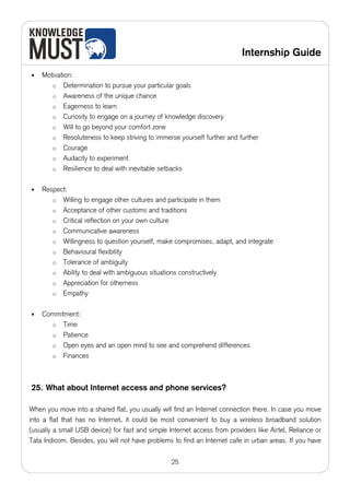 Internship Guide

•   Motivation:
       o Determination to pursue your particular goals
       o Awareness of the unique chance
       o Eagerness to learn
       o Curiosity to engage on a journey of knowledge discovery
       o Will to go beyond your comfort zone
       o Resoluteness to keep striving to immerse yourself further and further
       o Courage
       o Audacity to experiment
       o Resilience to deal with inevitable setbacks


•   Respect:
       o Willing to engage other cultures and participate in them
       o Acceptance of other customs and traditions
       o Critical reflection on your own culture
       o Communicative awareness
       o Willingness to question yourself, make compromises, adapt, and integrate
       o Behavioural flexibility
       o Tolerance of ambiguity
       o Ability to deal with ambiguous situations constructively
       o Appreciation for otherness
       o Empathy


•   Commitment:
      o Time
      o Patience
      o Open eyes and an open mind to see and comprehend differences
      o Finances




25. What about Internet access and phone services?

When you move into a shared flat, you usually will find an Internet connection there. In case you move
into a flat that has no Internet, it could be most convenient to buy a wireless broadband solution
(usually a small USB device) for fast and simple Internet access from providers like Airtel, Reliance or
Tata Indicom. Besides, you will not have problems to find an Internet cafe in urban areas. If you have


                                                  25
 