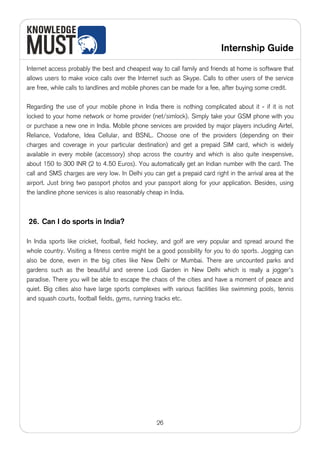 Internship Guide

Internet access probably the best and cheapest way to call family and friends at home is software that
allows users to make voice calls over the Internet such as Skype. Calls to other users of the service
are free, while calls to landlines and mobile phones can be made for a fee, after buying some credit.

Regarding the use of your mobile phone in India there is nothing complicated about it - if it is not
locked to your home network or home provider (net/simlock). Simply take your GSM phone with you
or purchase a new one in India. Mobile phone services are provided by major players including Airtel,
Reliance, Vodafone, Idea Cellular, and BSNL. Choose one of the providers (depending on their
charges and coverage in your particular destination) and get a prepaid SIM card, which is widely
available in every mobile (accessory) shop across the country and which is also quite inexpensive,
about 150 to 300 INR (2 to 4.50 Euros). You automatically get an Indian number with the card. The
call and SMS charges are very low. In Delhi you can get a prepaid card right in the arrival area at the
airport. Just bring two passport photos and your passport along for your application. Besides, using
the landline phone services is also reasonably cheap in India.



26. Can I do sports in India?

In India sports like cricket, football, field hockey, and golf are very popular and spread around the
whole country. Visiting a fitness centre might be a good possibility for you to do sports. Jogging can
also be done, even in the big cities like New Delhi or Mumbai. There are uncounted parks and
gardens such as the beautiful and serene Lodi Garden in New Delhi which is really a jogger’s
paradise. There you will be able to escape the chaos of the cities and have a moment of peace and
quiet. Big cities also have large sports complexes with various facilities like swimming pools, tennis
and squash courts, football fields, gyms, running tracks etc.




                                                  26
 