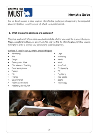 Internship Guide

that we do not succeed to place you in an internship that meets your sole approval by the designated
placement deadline, you will receive a full refund - no questions asked.



2. What internship positions are available?

There is a great variety of internship opportunities in India, whether you would like to work in business,
NGOs, educational institutes, or government. We help you find the internship placement that you are
looking for in order to promote your personal and career development.

Samples of fields of work our interns chose in the past:
•  Advertising                                             •    Legal
•  Arts                                                    •    Marketing
•  Design                                                  •    Media
•  Development Work                                        •    Music
•  Education and Teaching                                  •    Non-Profit
•  Event Management                                        •    Photography
•  Fashion                                                 •    PR
•  Film                                                    •    Publishing
•  Finance                                                 •    Real Estate
•  Governmental                                            •    Sports
•  Health and Medicine                                     •    Technology
•  Hospitality and Tourism




                                                   28
 
