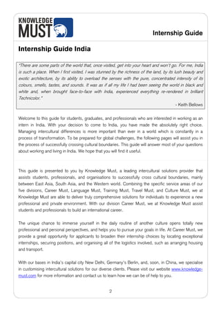 Internship Guide

Internship Guide India

“There are some parts of the world that, once visited, get into your heart and won't go. For me, India
is such a place. When I first visited, I was stunned by the richness of the land, by its lush beauty and
exotic architecture, by its ability to overload the senses with the pure, concentrated intensity of its
colours, smells, tastes, and sounds. It was as if all my life I had been seeing the world in black and
white and, when brought face-to-face with India, experienced everything re-rendered in brilliant
Technicolor.”
                                                                                        - Keith Bellows


Welcome to this guide for students, graduates, and professionals who are interested in working as an
intern in India. With your decision to come to India, you have made the absolutely right choice.
Managing intercultural differences is more important than ever in a world which is constantly in a
process of transformation. To be prepared for global challenges, the following pages will assist you in
the process of successfully crossing cultural boundaries. This guide will answer most of your questions
about working and living in India. We hope that you will find it useful.



This guide is presented to you by Knowledge Must, a leading intercultural solutions provider that
assists students, professionals, and organisations to successfully cross cultural boundaries, mainly
between East Asia, South Asia, and the Western world. Combining the specific service areas of our
five divisions, Career Must, Language Must, Training Must, Travel Must, and Culture Must, we at
Knowledge Must are able to deliver truly comprehensive solutions for individuals to experience a new
professional and private environment. With our division Career Must, we at Knowledge Must assist
students and professionals to build an international career.

The unique chance to immerse yourself in the daily routine of another culture opens totally new
professional and personal perspectives, and helps you to pursue your goals in life. At Career Must, we
provide a great opportunity for applicants to broaden their internship choices by locating exceptional
internships, securing positions, and organising all of the logistics involved, such as arranging housing
and transport.

With our bases in India’s capital city New Delhi, Germany's Berlin, and, soon, in China, we specialise
in customising intercultural solutions for our diverse clients. Please visit our website www.knowledge-
must.com for more information and contact us to learn how we can be of help to you.


                                                   2
 