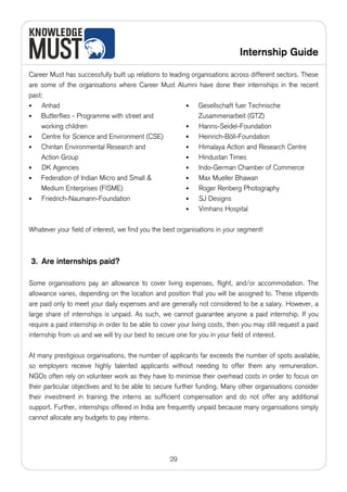 Internship Guide

Career Must has successfully built up relations to leading organisations across different sectors. These
are some of the organisations where Career Must Alumni have done their internships in the recent
past:
•   Anhad                                                •   Gesellschaft fuer Technische
•   Butterflies - Programme with street and                  Zusammenarbeit (GTZ)
    working children                                     •   Hanns-Seidel-Foundation
•   Centre for Science and Environment (CSE)             •   Heinrich-Böll-Foundation
•   Chintan Environmental Research and                   •   Himalaya Action and Research Centre
    Action Group                                         •   Hindustan Times
•   DK Agencies                                          •   Indo-German Chamber of Commerce
•   Federation of Indian Micro and Small &               •   Max Mueller Bhawan
    Medium Enterprises (FISME)                           •   Roger Renberg Photography
•   Friedrich-Naumann-Foundation                         •   SJ Designs
                                                         •   Vimhans Hospital

Whatever your field of interest, we find you the best organisations in your segment!



3. Are internships paid?

Some organisations pay an allowance to cover living expenses, flight, and/or accommodation. The
allowance varies, depending on the location and position that you will be assigned to. These stipends
are paid only to meet your daily expenses and are generally not considered to be a salary. However, a
large share of internships is unpaid. As such, we cannot guarantee anyone a paid internship. If you
require a paid internship in order to be able to cover your living costs, then you may still request a paid
internship from us and we will try our best to secure one for you in your field of interest.

At many prestigious organisations, the number of applicants far exceeds the number of spots available,
so employers receive highly talented applicants without needing to offer them any remuneration.
NGOs often rely on volunteer work as they have to minimise their overhead costs in order to focus on
their particular objectives and to be able to secure further funding. Many other organisations consider
their investment in training the interns as sufficient compensation and do not offer any additional
support. Further, internships offered in India are frequently unpaid because many organisations simply
cannot allocate any budgets to pay interns.




                                                    29
 
