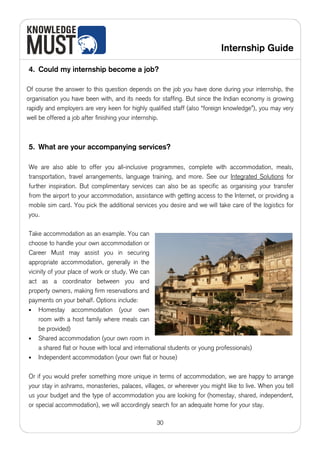 Internship Guide

4. Could my internship become a job?

Of course the answer to this question depends on the job you have done during your internship, the
organisation you have been with, and its needs for staffing. But since the Indian economy is growing
rapidly and employers are very keen for highly qualified staff (also “foreign knowledge”), you may very
well be offered a job after finishing your internship.



5. What are your accompanying services?

We are also able to offer you all-inclusive programmes, complete with accommodation, meals,
transportation, travel arrangements, language training, and more. See our Integrated Solutions for
further inspiration. But complimentary services can also be as specific as organising your transfer
from the airport to your accommodation, assistance with getting access to the Internet, or providing a
mobile sim card. You pick the additional services you desire and we will take care of the logistics for
you.

Take accommodation as an example. You can
choose to handle your own accommodation or
Career Must may assist you in securing
appropriate accommodation, generally in the
vicinity of your place of work or study. We can
act as a coordinator between you and
property owners, making firm reservations and
payments on your behalf. Options include:
• Homestay accommodation (your own
     room with a host family where meals can
     be provided)
• Shared accommodation (your own room in
     a shared flat or house with local and international students or young professionals)
• Independent accommodation (your own flat or house)


Or if you would prefer something more unique in terms of accommodation, we are happy to arrange
your stay in ashrams, monasteries, palaces, villages, or wherever you might like to live. When you tell
us your budget and the type of accommodation you are looking for (homestay, shared, independent,
or special accommodation), we will accordingly search for an adequate home for your stay.

                                                   30
 