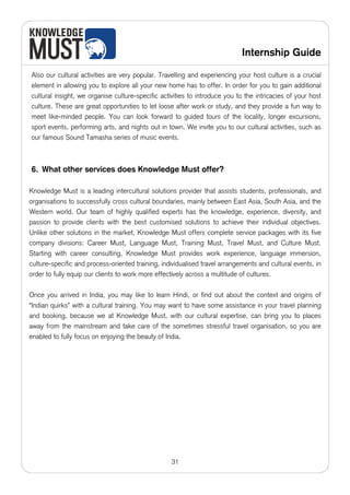 Internship Guide

Also our cultural activities are very popular. Travelling and experiencing your host culture is a crucial
element in allowing you to explore all your new home has to offer. In order for you to gain additional
cultural insight, we organise culture-specific activities to introduce you to the intricacies of your host
culture. These are great opportunities to let loose after work or study, and they provide a fun way to
meet like-minded people. You can look forward to guided tours of the locality, longer excursions,
sport events, performing arts, and nights out in town. We invite you to our cultural activities, such as
our famous Sound Tamasha series of music events.



6. What other services does Knowledge Must offer?

Knowledge Must is a leading intercultural solutions provider that assists students, professionals, and
organisations to successfully cross cultural boundaries, mainly between East Asia, South Asia, and the
Western world. Our team of highly qualified experts has the knowledge, experience, diversity, and
passion to provide clients with the best customised solutions to achieve their individual objectives.
Unlike other solutions in the market, Knowledge Must offers complete service packages with its five
company divisions: Career Must, Language Must, Training Must, Travel Must, and Culture Must.
Starting with career consulting, Knowledge Must provides work experience, language immersion,
culture-specific and process-oriented training, individualised travel arrangements and cultural events, in
order to fully equip our clients to work more effectively across a multitude of cultures.

Once you arrived in India, you may like to learn Hindi, or find out about the context and origins of
“Indian quirks” with a cultural training. You may want to have some assistance in your travel planning
and booking, because we at Knowledge Must, with our cultural expertise, can bring you to places
away from the mainstream and take care of the sometimes stressful travel organisation, so you are
enabled to fully focus on enjoying the beauty of India.




                                                   31
 