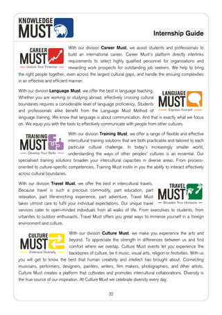 Internship Guide

                              With our division Career Must, we assist students and professionals to
                              build an international career. Career Must's platform directly interlinks
                              requirements to select highly qualified personnel for organisations and
                              rewarding work prospects for outstanding job seekers. We help to bring
the right people together, even across the largest cultural gaps, and handle the ensuing complexities
in an effective and efficient manner.

With our division Language Must, we offer the best in language teaching.
Whether you are working or studying abroad, effectively crossing cultural
boundaries requires a considerable level of language proficiency. Students
and professionals alike benefit from the Language Must Method of
language training. We know that language is about communication. And that is exactly what we focus
on. We equip you with the tools to effectively communicate with people from other cultures.

                             With our division Training Must, we offer a range of flexible and effective
                             intercultural training solutions that are both practicable and tailored to each
                             particular cultural challenge. In today’s increasingly smaller world,
                             understanding the ways of other peoples' cultures is an essential. Our
specialised training solutions broaden your intercultural capacities in diverse areas. From process-
oriented to culture-specific competencies, Training Must instils in you the ability to interact effectively
across cultural boundaries.

With our division Travel Must, we offer the best in intercultural travels.
Because travel is such a precious commodity, part education, part
relaxation, part life-enriching experience, part adventure, Travel Must
takes utmost care to fulfil your individual expectations. Our unique travel
services cater to open-minded individuals from all walks of life. From executives to students, from
urbanites to outdoor enthusiasts, Travel Must offers you great ways to immerse yourself in a foreign
environment and culture.

                             With our division Culture Must, we make you experience the arts and
                             beyond. To appreciate the strength in differences between us and find
                             comfort where we overlap, Culture Must events let you experience the
                             backbones of culture, be it music, visual arts, religion or festivities. With us
you will get to know the best that human creativity and intellect has brought about. Connecting
musicians, performers, designers, painters, writers, film makers, photographers, and other artists,
Culture Must creates a platform that cultivates and promotes intercultural collaborations. Diversity is
the true source of our inspiration. At Culture Must we celebrate diversity every day.


                                                     32
 