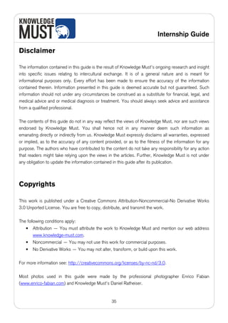 Internship Guide

Disclaimer

The information contained in this guide is the result of Knowledge Must’s ongoing research and insight
into specific issues relating to intercultural exchange. It is of a general nature and is meant for
informational purposes only. Every effort has been made to ensure the accuracy of the information
contained therein. Information presented in this guide is deemed accurate but not guaranteed. Such
information should not under any circumstances be construed as a substitute for financial, legal, and
medical advice and or medical diagnosis or treatment. You should always seek advice and assistance
from a qualified professional.

The contents of this guide do not in any way reflect the views of Knowledge Must, nor are such views
endorsed by Knowledge Must. You shall hence not in any manner deem such information as
emanating directly or indirectly from us. Knowledge Must expressly disclaims all warranties, expressed
or implied, as to the accuracy of any content provided, or as to the fitness of the information for any
purpose. The authors who have contributed to the content do not take any responsibility for any action
that readers might take relying upon the views in the articles. Further, Knowledge Must is not under
any obligation to update the information contained in this guide after its publication.



Copyrights

This work is published under a Creative Commons Attribution-Noncommercial-No Derivative Works
3.0 Unported License. You are free to copy, distribute, and transmit the work.

The following conditions apply:
   •   Attribution — You must attribute the work to Knowledge Must and mention our web address
       www.knowledge-must.com.
   •   Noncommercial — You may not use this work for commercial purposes.
   •   No Derivative Works — You may not alter, transform, or build upon this work.

For more information see: http://creativecommons.org/licenses/by-nc-nd/3.0.

Most photos used in this guide were made by the professional photographer Enrico Fabian
(www.enrico-fabian.com) and Knowledge Must's Daniel Ratheiser.


                                                  35
 
