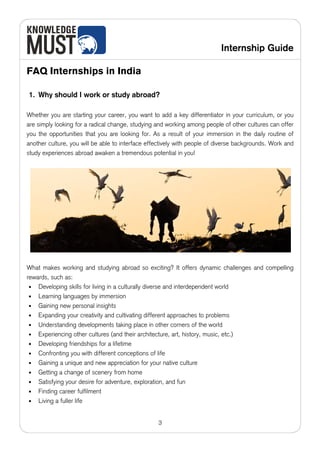 Internship Guide

FAQ Internships in India

1. Why should I work or study abroad?

Whether you are starting your career, you want to add a key differentiator in your curriculum, or you
are simply looking for a radical change, studying and working among people of other cultures can offer
you the opportunities that you are looking for. As a result of your immersion in the daily routine of
another culture, you will be able to interface effectively with people of diverse backgrounds. Work and
study experiences abroad awaken a tremendous potential in you!




What makes working and studying abroad so exciting? It offers dynamic challenges and compelling
rewards, such as:
 • Developing skills for living in a culturally diverse and interdependent world
 • Learning languages by immersion
 • Gaining new personal insights
 • Expanding your creativity and cultivating different approaches to problems
 • Understanding developments taking place in other corners of the world
 • Experiencing other cultures (and their architecture, art, history, music, etc.)
 • Developing friendships for a lifetime
 • Confronting you with different conceptions of life
 • Gaining a unique and new appreciation for your native culture
 • Getting a change of scenery from home
 • Satisfying your desire for adventure, exploration, and fun
 • Finding career fulfilment
 • Living a fuller life



                                                  3
 