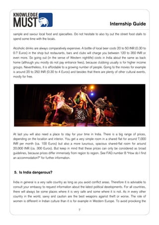 Internship Guide

sample and savour local food and specialties. Do not hesitate to also try out the street food stalls to
spend some time with the locals.

Alcoholic drinks are always comparatively expensive. A bottle of local beer costs 20 to 50 INR (0.30 to
0.7 Euros) in the shop but restaurants, bars and clubs will charge you between 120 to 350 INR or
even more. So going out (in the sense of Western nightlife) costs in India about the same as back
home (although you mostly do not pay entrance fees), because clubbing usually is for higher income
groups. Nevertheless, it is affordable to a growing number of people. Going to the movies for example
is around 20 to 250 INR (0.30 to 4 Euros) and besides that there are plenty of other cultural events,
mostly for free.




At last you will also need a place to stay for your time in India. There is a big range of prices,
depending on the location and interior. You get a very simple room in a shared flat for around 7,000
INR per month (ca. 100 Euros) but also a more luxurious, spacious shared-flat room for around
20,000 INR (ca. 300 Euros). But keep in mind that these prices can only be considered as broad
guidelines, because prices differ immensely from region to region. See FAQ number 8 “How do I find
an accommodation?” for further information.



5. Is India dangerous?

India in general is a very safe country as long as you avoid conflict areas. Therefore it is advisable to
consult your embassy to request information about the latest political developments. For all countries,
there will always be some places where it is very safe and some where it is not. As in every other
country in the world, savvy and caution are the best weapons against theft or worse. The role of
women is different in Indian culture than it is for example in Western Europe. To avoid provoking the

                                                   7
 
