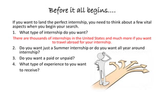 Before it all begins….
If you want to land the perfect internship, you need to think about a few vital
aspects when you begin your search.
1. What type of internship do you want?
There are thousands of internships in the United States and much more if you want
to travel abroad for your internship.
2. Do you want just a Summer internship or do you want an all year around
internship?
3. Do you want a paid or unpaid?
4. What type of experience to you want
to receive?
 
