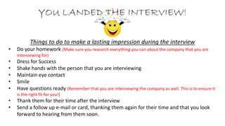 YOU LANDED THE INTERVIEW!
Things to do to make a lasting impression during the interview
• Do your homework (Make sure you research everything you can about the company that you are
interviewing for)
• Dress for Success
• Shake hands with the person that you are interviewing
• Maintain eye contact
• Smile
• Have questions ready (Remember that you are interviewing the company as well. This is to ensure it
is the right fit for you!)
• Thank them for their time after the interview
• Send a follow up e-mail or card, thanking them again for their time and that you look
forward to hearing from them soon.
 