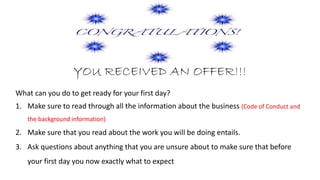 YOU RECEIVED AN OFFER!!!
What can you do to get ready for your first day?
1. Make sure to read through all the information about the business (Code of Conduct and
the background information)
2. Make sure that you read about the work you will be doing entails.
3. Ask questions about anything that you are unsure about to make sure that before
your first day you know exactly what to expect
 