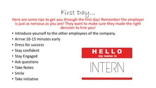 First Day…
Here are some tips to get you through the first day! Remember the employer
is just as nervous as you are! They want to make sure they made the right
decision to hire you!
• Introduce yourself to the other employees of the company
• Arrive 10-15 minutes early
• Dress for success
• Stay confident
• Stay Engaged
• Ask questions
• Take Notes
• Smile
• Take initiative
 