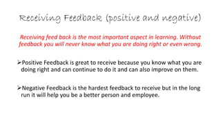 Receiving Feedback (positive and negative)
Receiving feed back is the most important aspect in learning. Without
feedback you will never know what you are doing right or even wrong.
Positive Feedback is great to receive because you know what you are
doing right and can continue to do it and can also improve on them.
Negative Feedback is the hardest feedback to receive but in the long
run it will help you be a better person and employee.
 
