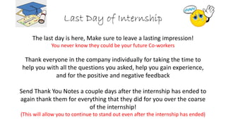 Last Day of Internship
The last day is here, Make sure to leave a lasting impression!
You never know they could be your future Co-workers
Thank everyone in the company individually for taking the time to
help you with all the questions you asked, help you gain experience,
and for the positive and negative feedback
Send Thank You Notes a couple days after the internship has ended to
again thank them for everything that they did for you over the coarse
of the internship!
(This will allow you to continue to stand out even after the internship has ended)
 