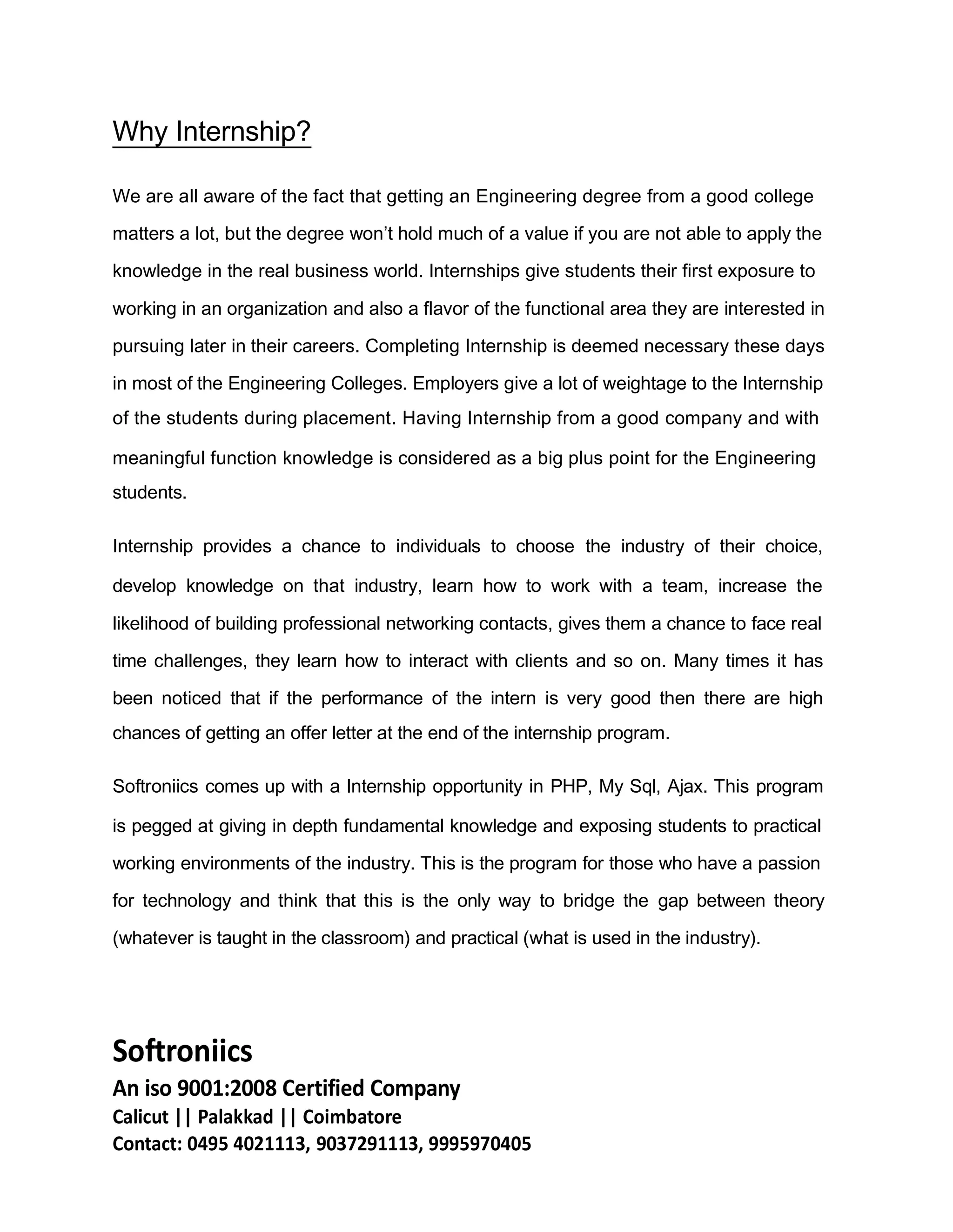 Why Internship?
We are all aware of the fact that getting an Engineering degree from a good college
matters a lot, but the degree won’t hold much of a value if you are not able to apply the
knowledge in the real business world. Internships give students their first exposure to
working in an organization and also a flavor of the functional area they are interested in
pursuing later in their careers. Completing Internship is deemed necessary these days
in most of the Engineering Colleges. Employers give a lot of weightage to the Internship
of the students during placement. Having Internship from a good company and with
meaningful function knowledge is considered as a big plus point for the Engineering
students.
Internship provides a chance to individuals to choose the industry of their choice,
develop knowledge on that industry, learn how to work with a team, increase the
likelihood of building professional networking contacts, gives them a chance to face real
time challenges, they learn how to interact with clients and so on. Many times it has
been noticed that if the performance of the intern is very good then there are high
chances of getting an offer letter at the end of the internship program.
Softroniics comes up with a Internship opportunity in PHP, My Sql, Ajax. This program
is pegged at giving in depth fundamental knowledge and exposing students to practical
working environments of the industry. This is the program for those who have a passion
for technology and think that this is the only way to bridge the gap between theory
(whatever is taught in the classroom) and practical (what is used in the industry).
Softroniics
An iso 9001:2008 Certified Company
Calicut || Palakkad || Coimbatore
Contact: 0495 4021113, 9037291113, 9995970405
 