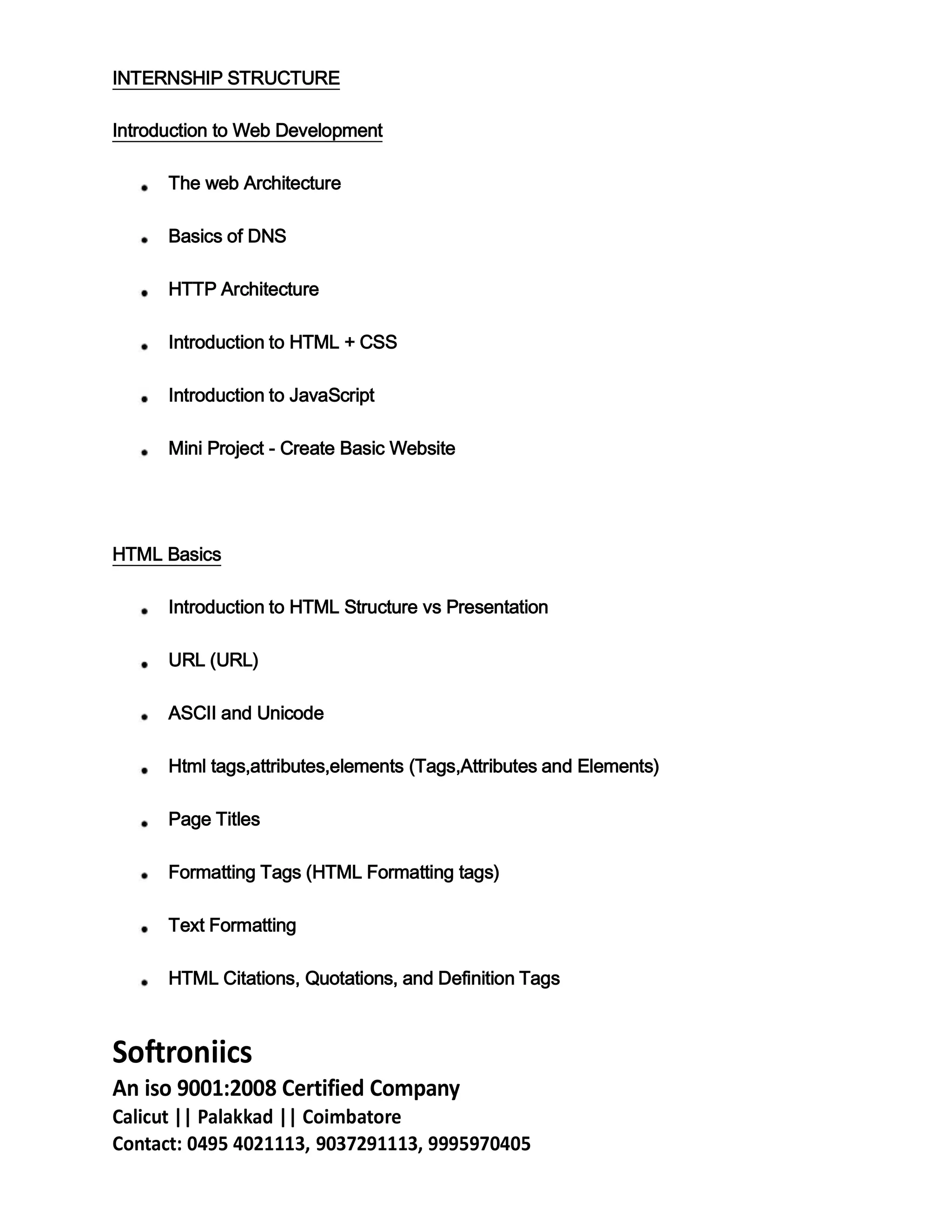 INTERNSHIP STRUCTURE
Introduction to Web Development
The web Architecture
Basics of DNS
HTTP Architecture
Introduction to HTML + CSS
Introduction to JavaScript
Mini Project - Create Basic Website
HTML Basics
Introduction to HTML Structure vs Presentation
URL (URL)
ASCII and Unicode
Html tags,attributes,elements (Tags,Attributes and Elements)
Page Titles
Formatting Tags (HTML Formatting tags)
Text Formatting
HTML Citations, Quotations, and Definition Tags
Softroniics
An iso 9001:2008 Certified Company
Calicut || Palakkad || Coimbatore
Contact: 0495 4021113, 9037291113, 9995970405
 