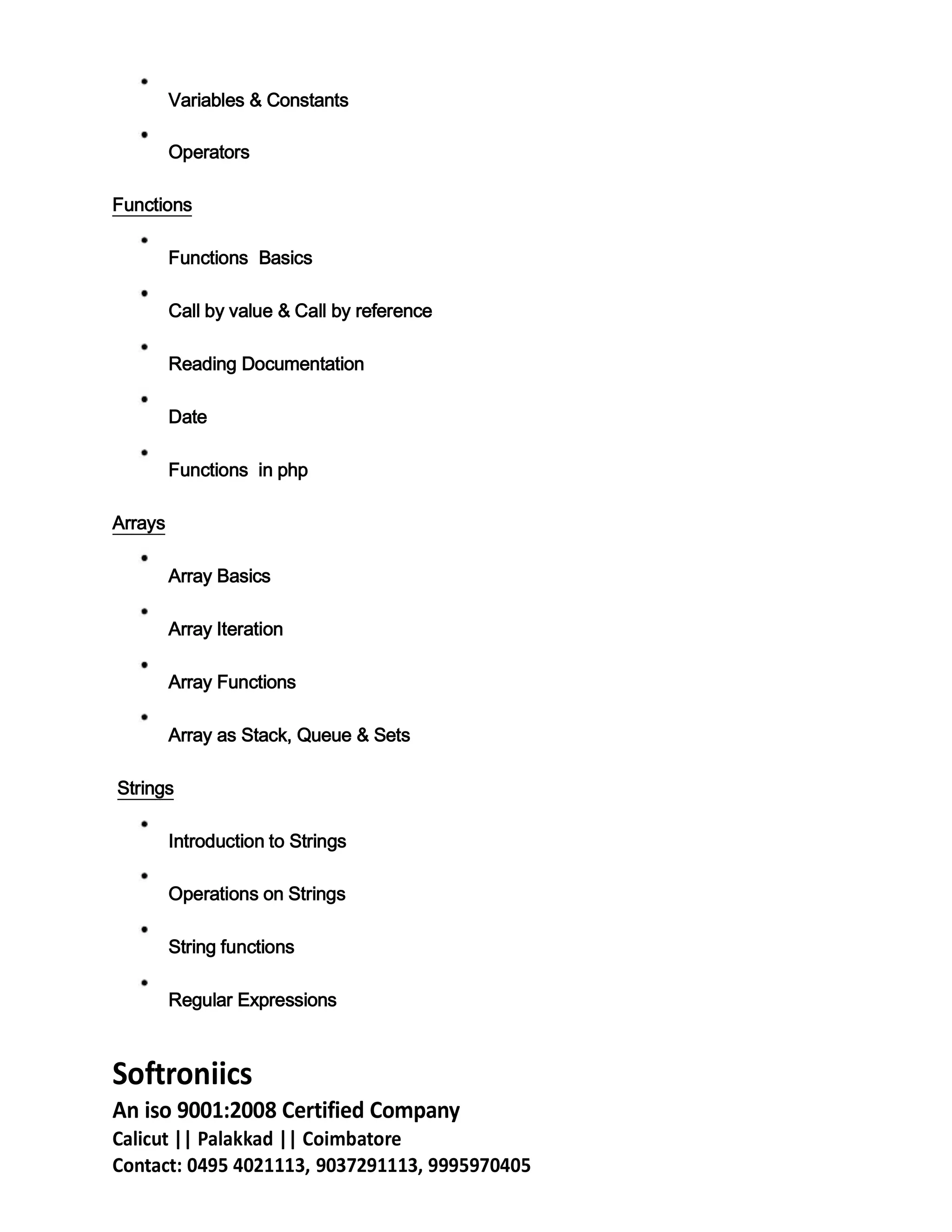 Variables & Constants
Operators
Functions
Functions Basics
Call by value & Call by reference
Reading Documentation
Date
Functions in php
Arrays
Array Basics
Array Iteration
Array Functions
Array as Stack, Queue & Sets
Strings
Introduction to Strings
Operations on Strings
String functions
Regular Expressions
Softroniics
An iso 9001:2008 Certified Company
Calicut || Palakkad || Coimbatore
Contact: 0495 4021113, 9037291113, 9995970405
 