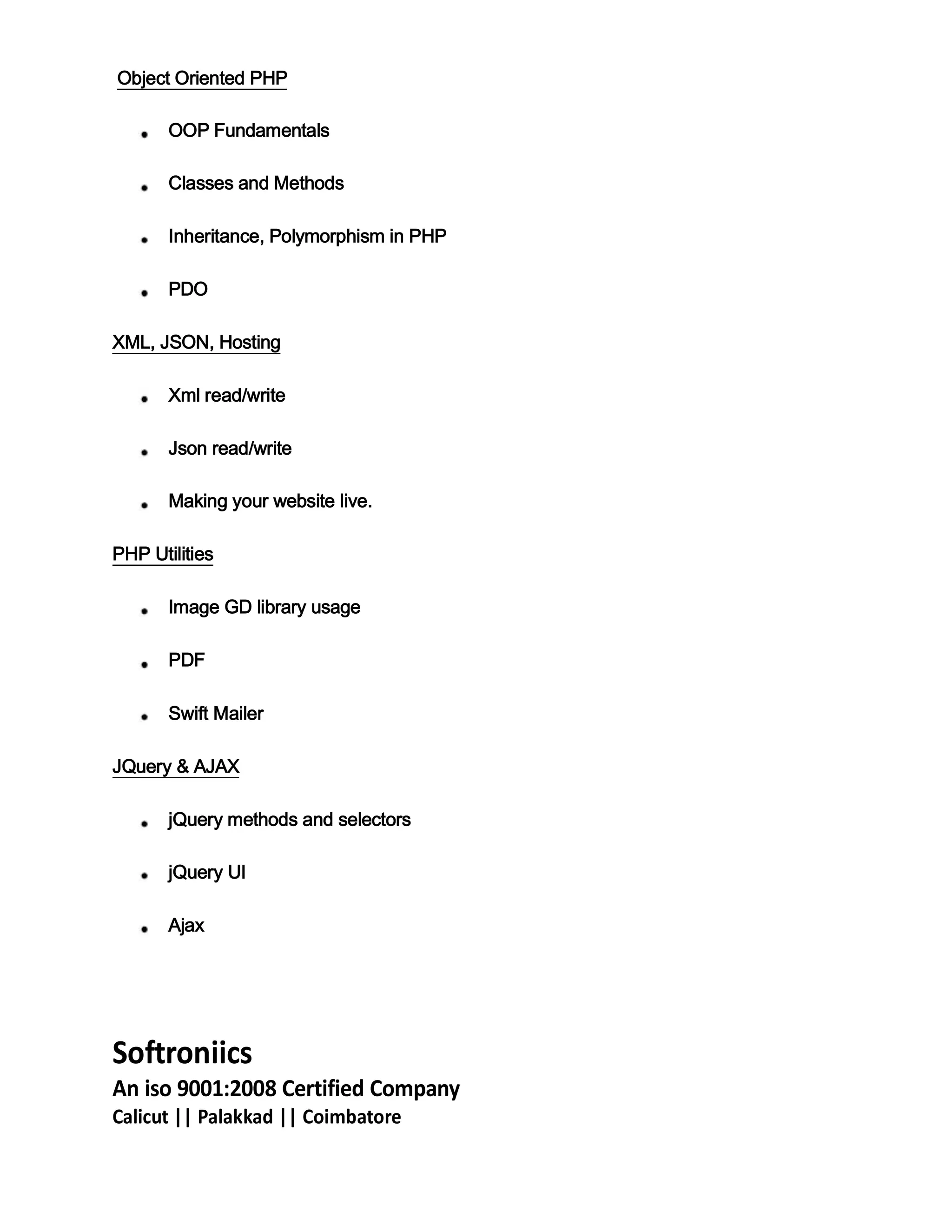 Object Oriented PHP
OOP Fundamentals
Classes and Methods
Inheritance, Polymorphism in PHP
PDO
XML, JSON, Hosting
Xml read/write
Json read/write
Making your website live.
PHP Utilities
Image GD library usage
PDF
Swift Mailer
JQuery & AJAX
jQuery methods and selectors
jQuery UI
Ajax
Softroniics
An iso 9001:2008 Certified Company
Calicut || Palakkad || Coimbatore
 