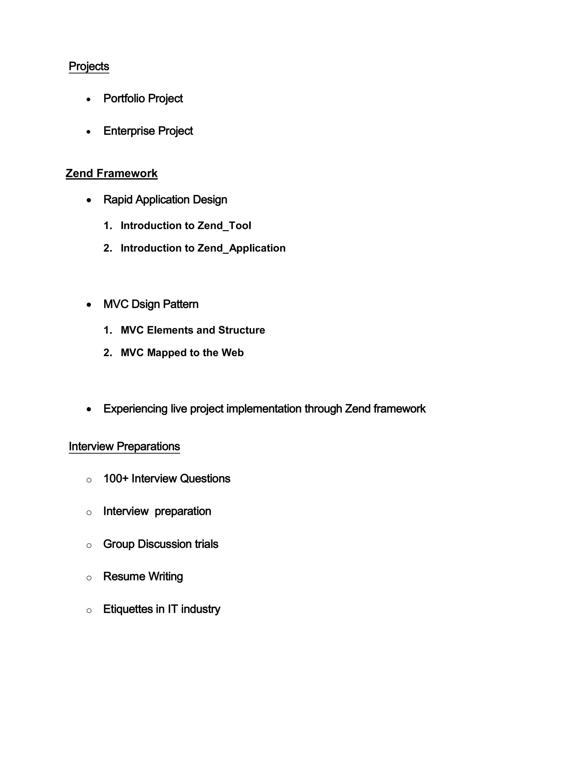 Projects
Portfolio Project
Enterprise Project
Zend Framework
Rapid Application Design
1. Introduction to Zend_Tool
2. Introduction to Zend_Application
MVC Dsign Pattern
1. MVC Elements and Structure
2. MVC Mapped to the Web
Experiencing live project implementation through Zend framework
Interview Preparations
o 100+ Interview Questions
o Interview preparation
o Group Discussion trials
o Resume Writing
o Etiquettes in IT industry
 