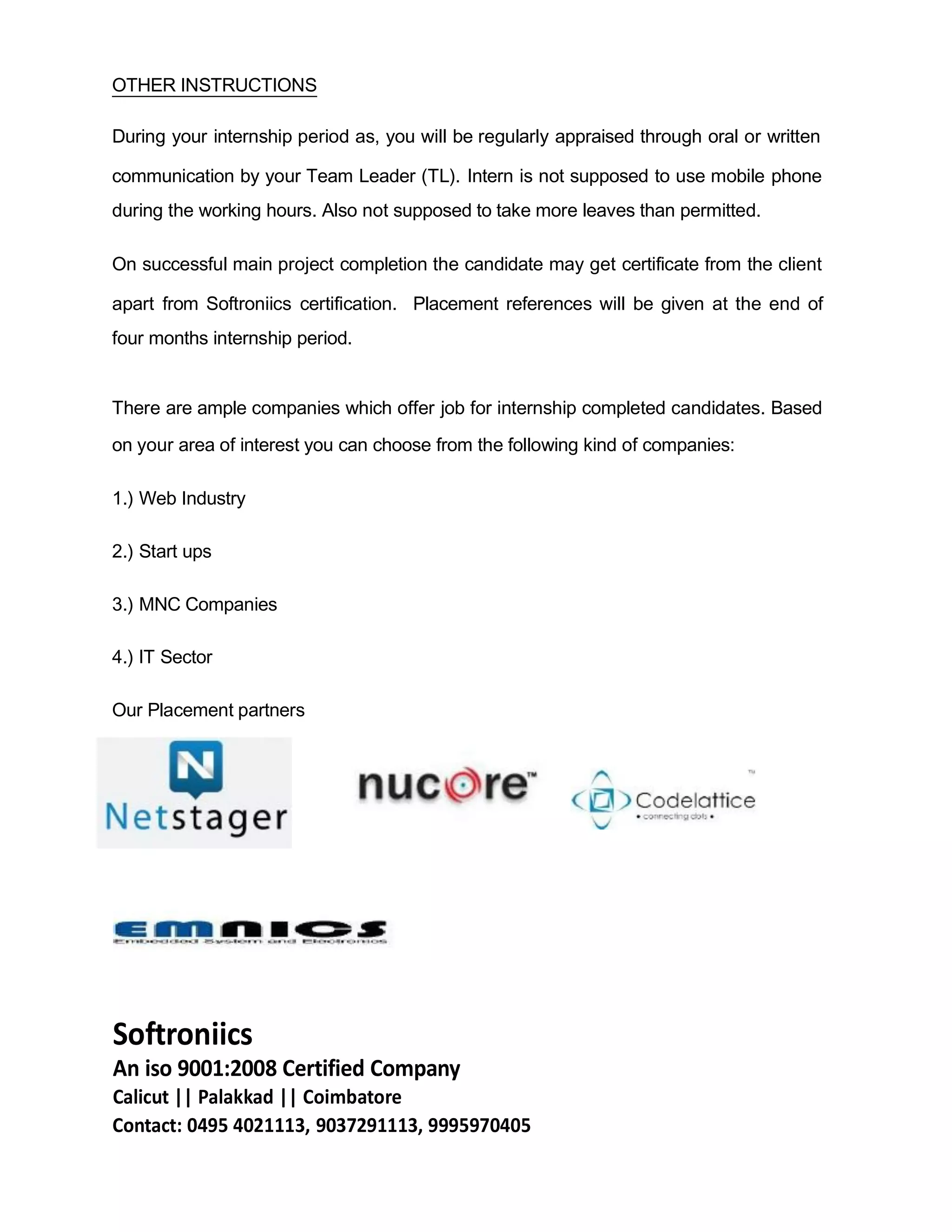 OTHER INSTRUCTIONS
During your internship period as, you will be regularly appraised through oral or written
communication by your Team Leader (TL). Intern is not supposed to use mobile phone
during the working hours. Also not supposed to take more leaves than permitted.
On successful main project completion the candidate may get certificate from the client
apart from Softroniics certification. Placement references will be given at the end of
four months internship period.
There are ample companies which offer job for internship completed candidates. Based
on your area of interest you can choose from the following kind of companies:
1.) Web Industry
2.) Start ups
3.) MNC Companies
4.) IT Sector
Our Placement partners
Softroniics
An iso 9001:2008 Certified Company
Calicut || Palakkad || Coimbatore
Contact: 0495 4021113, 9037291113, 9995970405
 