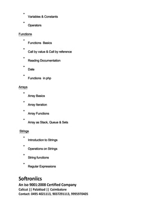 Variables & Constants
Operators
Functions
Functions Basics
Call by value & Call by reference
Reading Documentation
Date
Functions in php
Arrays
Array Basics
Array Iteration
Array Functions
Array as Stack, Queue & Sets
Strings
Introduction to Strings
Operations on Strings
String functions
Regular Expressions
Softroniics
An iso 9001:2008 Certified Company
Calicut || Palakkad || Coimbatore
Contact: 0495 4021113, 9037291113, 9995970405
 