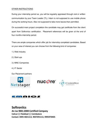 OTHER INSTRUCTIONS
During your internship period as, you will be regularly appraised through oral or written
communication by your Team Leader (TL). Intern is not supposed to use mobile phone
during the working hours. Also not supposed to take more leaves than permitted.
On successful main project completion the candidate may get certificate from the client
apart from Softroniics certification. Placement references will be given at the end of
four months internship period.
There are ample companies which offer job for internship completed candidates. Based
on your area of interest you can choose from the following kind of companies:
1.) Web Industry
2.) Start ups
3.) MNC Companies
4.) IT Sector
Our Placement partners
Softroniics
An iso 9001:2008 Certified Company
Calicut || Palakkad || Coimbatore
Contact: 0495 4021113, 9037291113, 9995970405
 