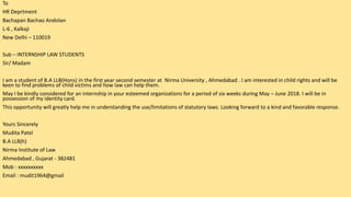 To
HR Deprtment
Bachapan Bachao Andolan
L-6 , Kalkaji
New Delhi – 110019
Sub – INTERNSHIP LAW STUDENTS
Sir/ Madam
I am a student of B.A LLB(Hons) in the first year second semester at Nirma University , Ahmedabad . I am interested in child rights and will be
keen to find problems of child victims and how law can help them.
May I be kindly considered for an internship in your esteemed organizations for a period of six weeks during May – June 2018. I will be in
possession of my identity card.
This opportunity will greatly help me in understanding the use/limitations of statutory laws. Looking forward to a kind and favorable response.
Yours Sincerely
Mudita Patel
B.A LLB(h)
Nirma Institute of Law
Ahmedabad , Gujarat - 382481
Mob : xxxxxxxxxx
Email : mudit1964@gmail
 