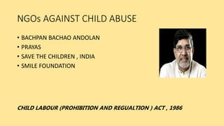 NGOs AGAINST CHILD ABUSE
• BACHPAN BACHAO ANDOLAN
• PRAYAS
• SAVE THE CHILDREN , INDIA
• SMILE FOUNDATION
CHILD LABOUR (PROHIBITION AND REGUALTION ) ACT , 1986
 