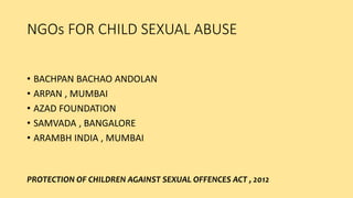 NGOs FOR CHILD SEXUAL ABUSE
• BACHPAN BACHAO ANDOLAN
• ARPAN , MUMBAI
• AZAD FOUNDATION
• SAMVADA , BANGALORE
• ARAMBH INDIA , MUMBAI
PROTECTION OF CHILDREN AGAINST SEXUAL OFFENCES ACT , 2012
 