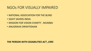 NGOs FOR VISUALLY IMPAIRED
• NATIONAL ASSOCIATION FOR THE BLIND
• SIGHT SAVERS INDIA
• MISSION FOR VISION CHARITY , MUMBAI
• ANUGRAHA DRISHTIDAAN
THE PERSON WITH DISABILITIES ACT ,1995
 