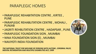 PARAPLEGIC HOMES
• PARAPLEGIC REHABITATION CENTRE , KIRTEE ,
PUNE
• PARAPLEGIC REHABLITATION CENTRE , MOHALI ,
PUNJAB
• JAGRITI REHBLITATION CENTRE , HADAPSAR , PUNE
• PARAPLEGIC FOUNDATION SION , MUMBAI
• NINA FOUNDATION SION (E) , MUMBAI
• NAVJYOTI INDIA FOUNDATION
THE NATIONAL TRUST FOR WELFARE OF PERSONS WITH AUTISM , CEREBRAL PALSY,
MENTAL RETARDATION AND MULTIPLE DISABILITIES ACT, 1999
 