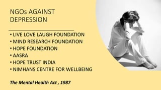 NGOs AGAINST
DEPRESSION
• LIVE LOVE LAUGH FOUNDATION
• MIND RESEARCH FOUNDATION
• HOPE FOUNDATION
• AASRA
• HOPE TRUST INDIA
• NIMHANS CENTRE FOR WELLBEING
The Mental Health Act , 1987
 