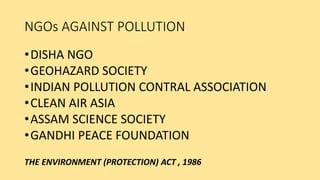 NGOs AGAINST POLLUTION
•DISHA NGO
•GEOHAZARD SOCIETY
•INDIAN POLLUTION CONTRAL ASSOCIATION
•CLEAN AIR ASIA
•ASSAM SCIENCE SOCIETY
•GANDHI PEACE FOUNDATION
THE ENVIRONMENT (PROTECTION) ACT , 1986
 