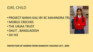 GIRL CHILD
• PROJECT NANHI KALI BY KC MAHINDRA TRUST
• MOBILE CRECHES
• THE URJAA TRUST
• DALIT , BANGLADESH
• JAI HO
PROTECTION OF WOMEN FROM DOMESTIC VIOLENCE ACT , 2005
 