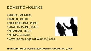 DOMESTIC VIOLENCE
• SNEHA , MUMBAI
• MAITRI , DELHI
• NAARREE.COM , PUNE
• SHAKTI SHALINI , DELHI
• NIRANTAR , DELHI
• NIRMAL CHHAYA
• CAW ( Crimes Against Women ) Cells
THE PROTECTION OF WOMEN FROM DOMESTIC VIOLENCE ACT , 2005
 