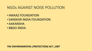NGOs AGAINST NOISE POLLUTION
• AWAAZ FOUNDATION
• SANSKAR INDIA FOUNDATION
• AAKANSHA
• BBDO INDIA
THE ENVIRONMENTAL (PROTECTION) ACT ,1987
 