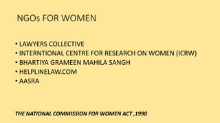 NGOs FOR WOMEN
• LAWYERS COLLECTIVE
• INTERNTIONAL CENTRE FOR RESEARCH ON WOMEN (ICRW)
• BHARTIYA GRAMEEN MAHILA SANGH
• HELPLINELAW.COM
• AASRA
THE NATIONAL COMMISSION FOR WOMEN ACT ,1990
 