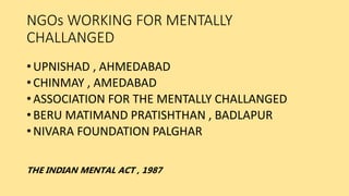 NGOs WORKING FOR MENTALLY
CHALLANGED
• UPNISHAD , AHMEDABAD
• CHINMAY , AMEDABAD
• ASSOCIATION FOR THE MENTALLY CHALLANGED
• BERU MATIMAND PRATISHTHAN , BADLAPUR
• NIVARA FOUNDATION PALGHAR
THE INDIAN MENTAL ACT , 1987
 