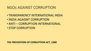 NGOs AGAINST CORRUPTION
• TRANSPARENCY INTERNATIONAL INDIA
• INDIA AGAISNT CORRUPTION
• ANTI – CORRUPTION INTERNATIONAL
• STOP CORRUPTION
THE PREVENTION OF CORRUPTION ACT ,1988
 