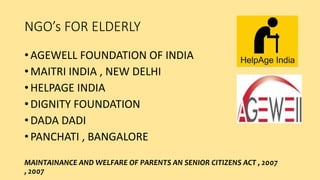 NGO’s FOR ELDERLY
• AGEWELL FOUNDATION OF INDIA
• MAITRI INDIA , NEW DELHI
• HELPAGE INDIA
• DIGNITY FOUNDATION
• DADA DADI
• PANCHATI , BANGALORE
MAINTAINANCE AND WELFARE OF PARENTS AN SENIOR CITIZENS ACT , 2007
, 2007
 