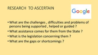 RESEARCH TO ASCERTAIN
• What are the challenges , difficulties and problems of
persons being supported , helped or guided ?
• What assistance comes for them from the State ?
• What is the legislation concerning them ?
• What are the gaps or shortcomings ?
 