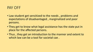 PAY OFF
• Law student get sensitized to the needs , problems and
expectations of disadvantaged , marginalized and poor
persons.
• They get to know what legal assistance has the state put in
place for the affected persons.
• Thus , they get an introduction to the manner and extent to
which law can be a tool for societal cae .
 
