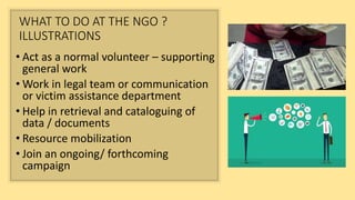 WHAT TO DO AT THE NGO ?
ILLUSTRATIONS
• Act as a normal volunteer – supporting
general work
• Work in legal team or communication
or victim assistance department
• Help in retrieval and cataloguing of
data / documents
• Resource mobilization
• Join an ongoing/ forthcoming
campaign
 