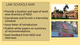 LAW SCHOOLS MAY
•Provide a location and type of work
wise directory of NGO
•Coordinate and furnish a internship
schedule
•Issue letter of introduction
•Publish white papers on summary
of recommendations
•Seek feedback from NGO and
internees
 