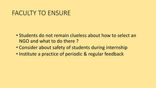 FACULTY TO ENSURE
• Students do not remain clueless about how to select an
NGO and what to do there ?
• Consider about safety of students during internship
• Institute a practice of periodic & regular feedback
 