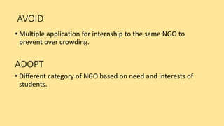 AVOID
• Multiple application for internship to the same NGO to
prevent over crowding.
ADOPT
• Different category of NGO based on need and interests of
students.
 