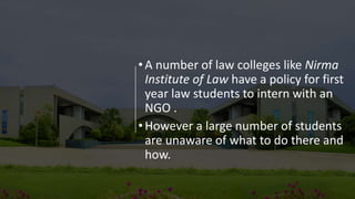 •A number of law colleges like Nirma
Institute of Law have a policy for first
year law students to intern with an
NGO .
•However a large number of students
are unaware of what to do there and
how.
 