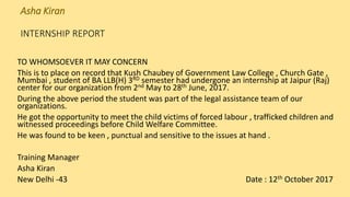 Asha Kiran
INTERNSHIP REPORT
TO WHOMSOEVER IT MAY CONCERN
This is to place on record that Kush Chaubey of Government Law College , Church Gate ,
Mumbai , student of BA LLB(H) 3RD semester had undergone an internship at Jaipur (Raj)
center for our organization from 2nd May to 28th June, 2017.
During the above period the student was part of the legal assistance team of our
organizations.
He got the opportunity to meet the child victims of forced labour , trafficked children and
witnessed proceedings before Child Welfare Committee.
He was found to be keen , punctual and sensitive to the issues at hand .
Training Manager
Asha Kiran
New Delhi -43 Date : 12th October 2017
 